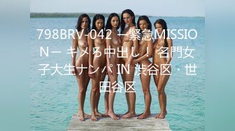 798BRV-042 ー緊急MISSIONー キメろ中出し！ 名門女子大生ナンパ IN 渋谷区・世田谷区