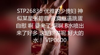 STP26836 优雅的少贵妇 神似某星张碧晨 寂寞抠逼跳蛋自慰 啊 要来了 啊啊 B水喷出来了好多 这是泄洪呢 好大的水！ VIP0600