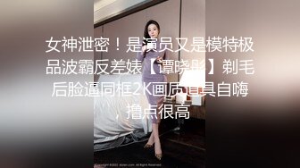 女神泄密！是演员又是模特极品波霸反差婊【谭晓彤】剃毛后脸逼同框2K画质道具自嗨，撸点很高