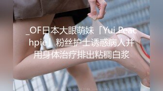 _OF日本大眼萌妹「Yui Peachpie」粉丝护士诱惑病人并用身体治疗排出粘稠白浆