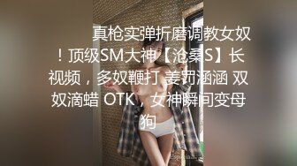 ⚫️⚫️真枪实弹折磨调教女奴！顶级SM大神【沧桑S】长视频，多奴鞭打 姜罚涵涵 双奴滴蜡 OTK，女神瞬间变母狗