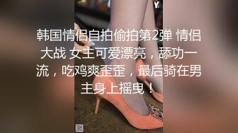 韩国情侣自拍偷拍第2弹 情侣大战 女主可爱漂亮，舔功一流，吃鸡爽歪歪，最后骑在男主身上摇曳！