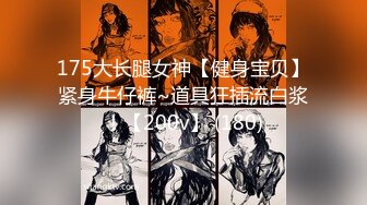 175大长腿女神【健身宝贝】紧身牛仔裤~道具狂插流白浆！【200v】 (180)