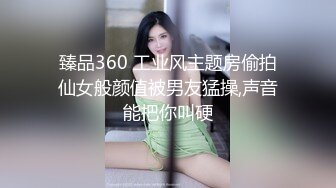 臻品360 工业风主题房偷拍仙女般颜值被男友猛操,声音能把你叫硬