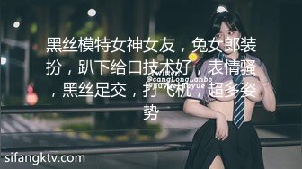 黑丝模特女神女友，兔女郎装扮，趴下给口技术好，表情骚，黑丝足交，打飞机，超多姿势