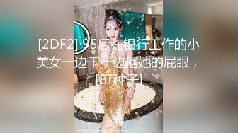 [2DF2] 95后在银行工作的小美女一边干一边抠她的屁眼，[BT种子]