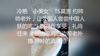 冷艳‘小美女’TS莫言 约帅帅老外，让外国人尝尝中国人妖的鸡巴 吃得很享受，礼尚往来 美妖边吃鸡巴边帮老外撸 呻吟的真诱惑！