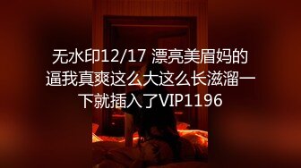 无水印12/17 漂亮美眉妈的逼我真爽这么大这么长滋溜一下就插入了VIP1196