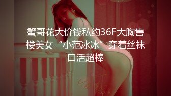 蟹哥花大价钱私约36F大胸售楼美女“小范冰冰”穿着丝袜口活超棒