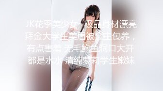 JK花季美少女✿极品身材漂亮拜金大学生美眉被金主包养，有点害羞 无毛鲍鱼洞口大开 都是水水 清纯萝莉学生嫩妹