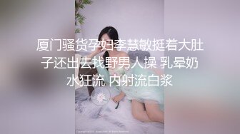 厦门骚货孕妇李慧敏挺着大肚子还出去找野男人操 乳晕奶水狂流 内射流白浆