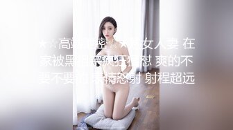 ★☆高端泄密☆★熟女人妻 在家被黑祖宗疯狂猛怼 爽的不要不要的 表情怒射 射程超远