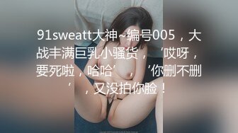 91sweatt大神~编号005，大战丰满巨乳小骚货，‘哎呀，要死啦，哈哈’，‘你删不删’，又没拍你脸！