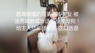 超高颜值的巨乳高冷美女 被渣男调教成听话的反差母狗！给主人舔脚舔菊花 这口活是真的好！