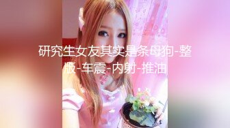 研究生女友其实是条母狗-整版-车震-内射-推油