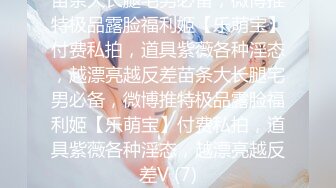 苗条大长腿宅男必备，微博推特极品露脸福利姬【乐萌宝】付费私拍，道具紫薇各种淫态，越漂亮越反差苗条大长腿宅男必备，微博推特极品露脸福利姬【乐萌宝】付费私拍，道具紫薇各种淫态，越漂亮越反差V (7)