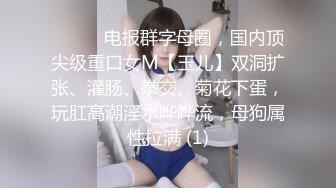 ⚫️⚫️电报群字母圈，国内顶尖级重口女M【玉儿】双洞扩张、灌肠、拳交、菊花下蛋，玩肛高潮淫水哗哗流，母狗属性拉满 (1)