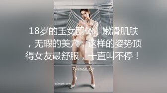 18岁的玉女酮体，嫩滑肌肤，无瑕的美穴，这样的姿势顶得女友最舒服，一直叫不停！