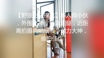 【野狼出征探花】新人帅小伙，外围女神，美乳细腿，近距离拍摄啪啪细节，潜力大神，偷拍佳作