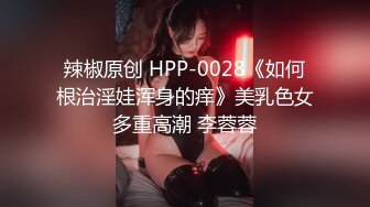 辣椒原创 HPP-0028《如何根治淫娃浑身的痒》美乳色女多重高潮 李蓉蓉