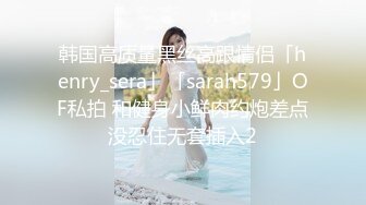 韩国高质量黑丝高跟情侣「henry_sera」「sarah579」OF私拍 和健身小鲜肉约炮差点没忍住无套插入2