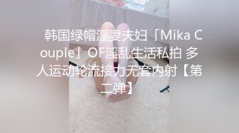 ✨韩国绿帽淫妻夫妇「Mika Couple」OF淫乱生活私拍 多人运动轮流接力无套内射【第二弹】