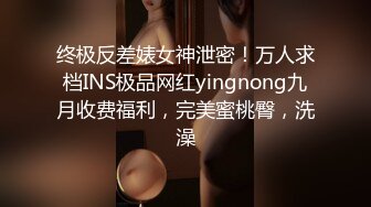 终极反差婊女神泄密！万人求档INS极品网红yingnong九月收费福利，完美蜜桃臀，洗澡