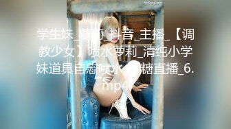 学生妹_萝莉_抖音_主播_【调教少女】喷水萝莉_清纯小学妹道具自慰喷水_半糖直播_6.mp4