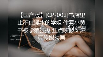 【国产版】[CP-002]书店里止不住淫水的学姐 偷看小黄书被学弟狂操 狂点映像 x 麻豆传媒映画