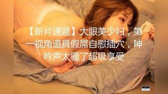 【新片速遞】大眼美少妇，第一视角道具假屌自慰插穴，呻吟声太骚了超级享受