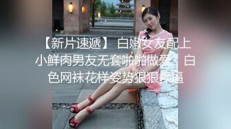 【新片速遞】 白嫩女友配上小鲜肉男友无套啪啪做爱，白色网袜花样姿势狠狠操逼