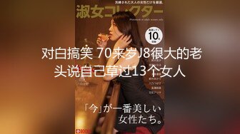  对白搞笑 70来岁J8很大的老头说自己草过13个女人