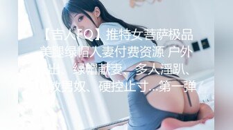 【吉人FQ】推特女菩萨极品美腿绿帽人妻付费资源 户外露出、绿帽献妻、多人淫趴、调教男奴、硬控止寸…第一弹