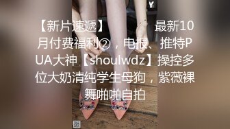 【新片速遞】   ⚫️⚫️最新10月付费福利②，电报、推特PUA大神【shoulwdz】操控多位大奶清纯学生母狗，紫薇裸舞啪啪自拍