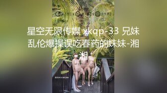 星空无限传媒 xkqp-33 兄妹乱伦爆操误吃春药的妹妹-湘湘