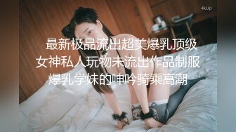   最新极品流出超美爆乳顶级女神私人玩物未流出作品制服爆乳学妹的呻吟骑乘高潮