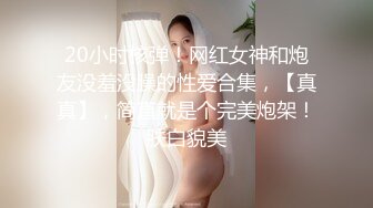 20小时核弹！网红女神和炮友没羞没臊的性爱合集，【真真】，简直就是个完美炮架！肤白貌美