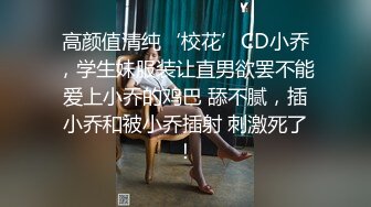 高颜值清纯‘校花’CD小乔，学生妹服装让直男欲罢不能爱上小乔的鸡巴 舔不腻，插小乔和被小乔插射 刺激死了！