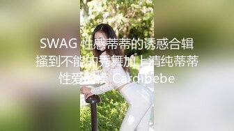 SWAG 性感蒂蒂的诱惑合辑搔到不能的秀舞加上清纯蒂蒂性爱的模 Cardibebe