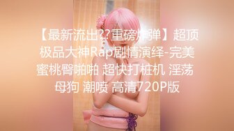 【最新流出??重磅炸弹】超顶极品大神Rap剧情演绎-完美蜜桃臀啪啪 超快打桩机 淫荡 母狗 潮喷 高清720P版