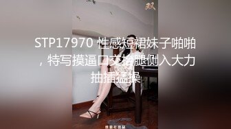 STP17970 性感短裙妹子啪啪，特写摸逼口交抬腿侧入大力抽插猛操