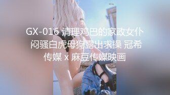 GX-016 清理鸡巴的家政女仆 闷骚白虎母狗露出求操 冠希传媒 x 麻豆传媒映画