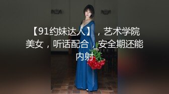 【91约妹达人】，艺术学院美女，听话配合，安全期还能内射