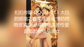 扣扣传媒 QQCM-013 大白的烦恼之白菜换炮 疫情防控物资紧缺 献身换物浓密性爱 超顶颜射极品美女