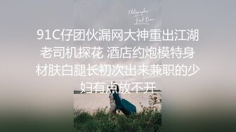 91C仔团伙漏网大神重出江湖老司机探花 酒店约炮模特身材肤白腿长初次出来兼职的少妇有点放不开