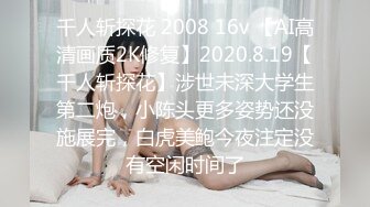 千人斩探花 2008 16v 【AI高清画质2K修复】2020.8.19【千人斩探花】涉世未深大学生第二炮，小陈头更多姿势还没施展完，白虎美鲍今夜注定没有空闲时间了