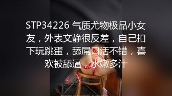 STP34226 气质尤物极品小女友，外表文静很反差，自己扣下玩跳蛋，舔屌口活不错，喜欢被舔逼，水嫩多汁