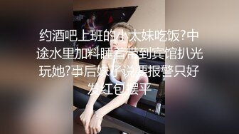 约酒吧上班的小太妹吃饭?中途水里加料睡着带到宾馆扒光玩她?事后妹子说要报警只好发红包摆平