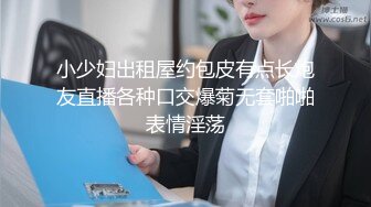 小少妇出租屋约包皮有点长炮友直播各种口交爆菊无套啪啪表情淫荡