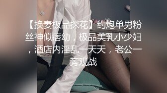 【换妻极品探花】约炮单男粉丝神似痞幼，极品美乳小少妇，酒店内淫乱一天天，老公一旁观战